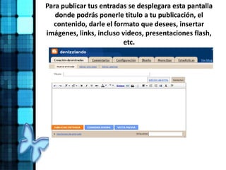 Para publicar tus entradas se desplegara esta pantalla
donde podrás ponerle titulo a tu publicación, el
contenido, darle el formato que desees, insertar
imágenes, links, incluso videos, presentaciones flash,
etc.
 