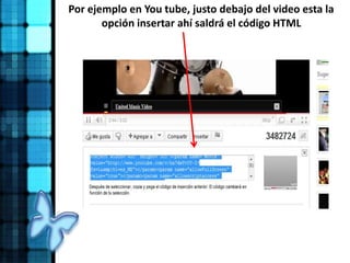 Por ejemplo en You tube, justo debajo del video esta la
opción insertar ahí saldrá el código HTML
 