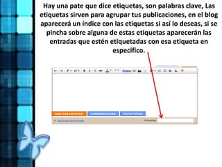 Hay una pate que dice etiquetas, son palabras clave, Las
etiquetas sirven para agrupar tus publicaciones, en el blog
aparecerá un índice con las etiquetas si así lo deseas, si se
pincha sobre alguna de estas etiquetas aparecerán las
entradas que estén etiquetadas con esa etiqueta en
especifico.
 