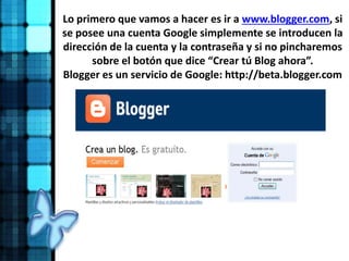 Lo primero que vamos a hacer es ir a www.blogger.com, si
se posee una cuenta Google simplemente se introducen la
dirección de la cuenta y la contraseña y si no pincharemos
sobre el botón que dice “Crear tú Blog ahora”.
Blogger es un servicio de Google: http://beta.blogger.com
 