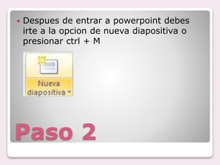 Paso 2
Despues de entrar a powerpoint debes
irte a la opcion de nueva diapositiva o
presionar ctrl + M