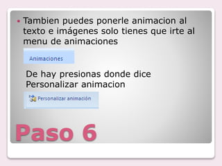 Paso 6
Tambien puedes ponerle animacion al
texto e imágenes solo tienes que irte al
menu de animaciones
De hay presionas donde dice
Personalizar animacion