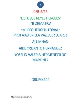 1


                           CEB-6/13
         “LIC.JESUS REYES HEROLES”
                INFORMATICA
     “MI PEQUEÑO TUTORIAL”
  PROFA:GABRIELA VAZQUEZ JUAREZ
                       ALUMNAS:
        AIDE CRISANTO HERNANDEZ
   YOSELIN VALERIA HERMENEGILDO
             MARTINEZ




                       GRUPO:102



http://www.google.com.mx
 