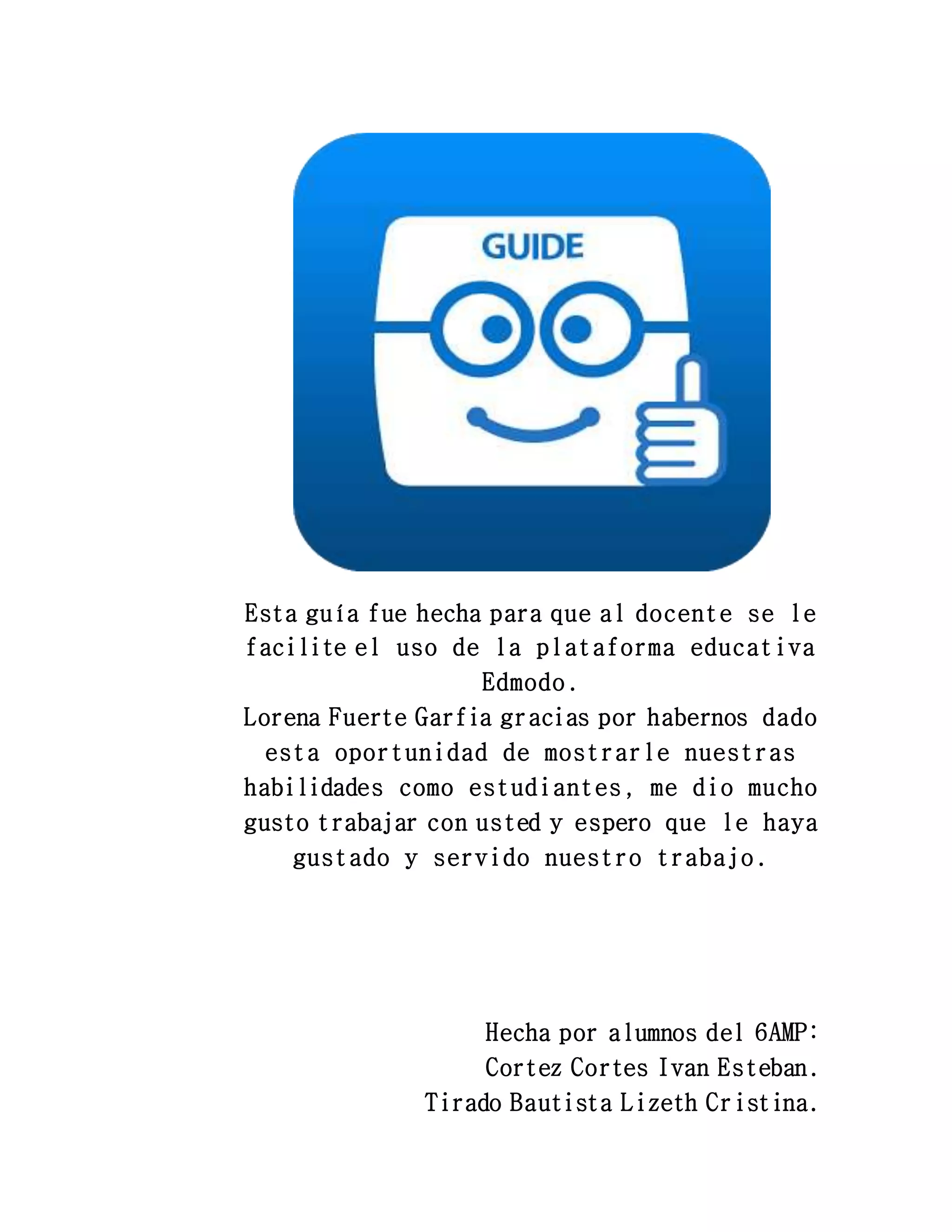 Esta guía fue hecha para que al docente se le
facilite el uso de la plataforma educativa
Edmodo.
Lorena Fuerte Garfia gracias por habernos dado
esta oportunidad de mostrarle nuestras
habilidades como estudiantes, me dio mucho
gusto trabajar con usted y espero que le haya
gustado y servido nuestro trabajo.
Hecha por alumnos del 6AMP:
Cortez Cortes Ivan Esteban.
Tirado Bautista Lizeth Cristina.
 