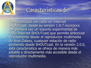 Características 5 Compatibilidad con radio en Internet SHOUTcast: desde su versión 1.9.7 incorpora por primera vez un soporte experimental de radio Internet SHOUTcast que permite sintonizar directamente desde el reproductor multimedia de Ares Galaxy, cualquier estación de radio emitiendo desde SHOUTcast. En la versión 2.0.0, esta característica se ofrece de manera más estable y directamente más accesible desde el reproductor multimedia.  