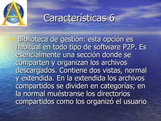Características 6 Biblioteca de gestión: esta opción es habitual en todo tipo de software P2P. Es esencialmente una sección donde se comparten y organizan los archivos descargados. Contiene dos vistas, normal y extendida. En la extendida los archivos compartidos se dividen en categorías; en la normal muéstranse los directorios compartidos como los organizó el usuario  