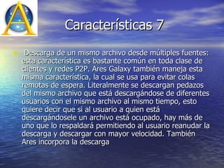 Características 7 Descarga de un mismo archivo desde múltiples fuentes: esta característica es bastante común en toda clase de clientes y redes P2P. Ares Galaxy también maneja esta misma característica, la cual se usa para evitar colas remotas de espera. Literalmente se descargan pedazos del mismo archivo que está descargándose de diferentes usuarios con el mismo archivo al mismo tiempo, esto quiere decir que si al usuario a quien está descargándosele un archivo está ocupado, hay más de uno que lo respaldará permitiendo al usuario reanudar la descarga y descargar con mayor velocidad. También Ares incorpora la descarga  