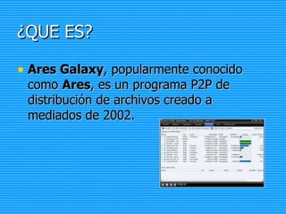 ¿QUE ES? Ares Galaxy , popularmente conocido como  Ares , es un programa P2P de distribución de archivos creado a mediados de 2002.  