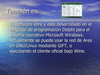 También es: Es software libre y está desarrollado en el lenguaje de programación Delphi para el sistema operativo Microsoft Windows. Actualmente se puede usar la red de Ares en GNU/Linux mediante GiFT, o ejecutando el cliente oficial bajo Wine. 