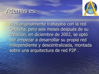 Además es: Ares originalmente trabajaba con la red Gnutella, pero seis meses después de su creación, en diciembre de 2002, se optó por empezar a desarrollar su propia red independiente y descentralizada, montada sobre una arquitectura de red P2P .  