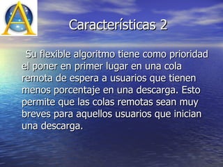 Características 2 Su flexible algoritmo tiene como prioridad el poner en primer lugar en una cola remota de espera a usuarios que tienen menos porcentaje en una descarga. Esto permite que las colas remotas sean muy breves para aquellos usuarios que inician una descarga.  