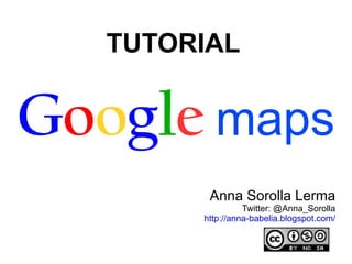 TUTORIAL   G o o g l e   maps Anna Sorolla Lerma Twitter:  @Anna_Sorolla http://anna-babelia.blogspot.com/ 