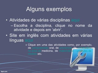 Alguns exemplos Atividades de várias disciplinas  aqui Escolha a disciplina, clique no nome da atividade e depois em ‘abrir’. Site em inglês com atividades em várias línguas  aqui   Clique em uma das atividades como, por exemplo, de  compreensão  oral , de  pronúncia , de  vocabulário   na   área  de  medicina , de  matemática  –  unidades  de  medida   etc.  
