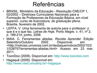 Referências BRASIL. Ministério da Educação - Resolução CNE/CP 1, 02/2002 –   Diretrizes Curriculares Nacionais para a Formação de Professores da Educação Básica, em nível superior, curso de licenciatura, de graduação plena. Brasília, fevereiro de 2002.  LEFFA. V. Uma ferramenta de autoria para o professor: o que é e o que faz .  Letras de Hoje.  Porto Alegre. v. 41, nº 2, p. 189-214, junho, 2006 MAIA, C. Ferramentas aliadas.  Revista Aprender . Edição Setembro/Outubro 2002.  Disponível em:  <http://noticias.universia.com.br/destaque/noticia/2002/10/21/538757/erramentas-aliadas.html> Acesso em 23 mar. 2011. ToonDoo (2009). Disponível em:  http://www.toondoo.com Hagaquê (2009). Disponível em:  http://www.nied.unicamp.br/~hagaque 
