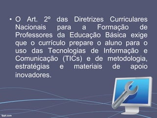 O Art. 2º das Diretrizes Curriculares Nacionais para a Formação de Professores da Educação Básica exige que o currículo prepare o aluno para o uso das Tecnologias de Informação e Comunicação (TICs) e de metodologia, estratégias e materiais de apoio inovadores.   