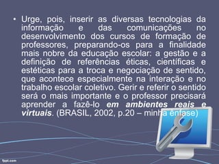 Urge, pois, inserir as diversas tecnologias da informação e das comunicações no desenvolvimento dos cursos de formação de professores, preparando-os para a finalidade mais nobre da educação escolar: a gestão e a definição de referências éticas, científicas e estéticas para a troca e negociação de sentido, que acontece especialmente na interação e no trabalho escolar coletivo. Gerir e referir o sentido será o mais importante e o professor precisará aprender a fazê-lo  em ambientes reais e virtuais . (BRASIL, 2002, p.20 – minha ênfase) 