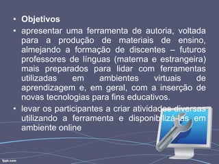 Objetivos apresentar uma ferramenta de autoria, voltada para a produção de materiais de ensino, almejando a formação de discentes – futuros professores de línguas (materna e estrangeira) mais preparados para lidar com ferramentas utilizadas em ambientes virtuais de aprendizagem e, em geral, com a inserção de novas tecnologias para fins educativos.  levar os participantes a criar atividades diversas utilizando a ferramenta e disponibilizá-las em ambiente online 