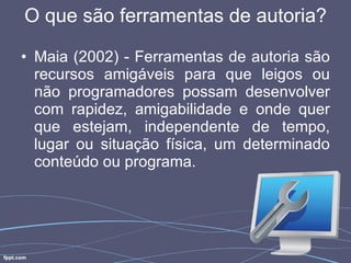 O que são ferramentas de autoria? Maia (2002) - Ferramentas de autoria são recursos amigáveis para que leigos ou não programadores possam desenvolver com rapidez, amigabilidade e onde quer que estejam, independente de tempo, lugar ou situação física, um determinado conteúdo ou programa. 