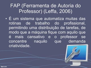 FAP (Ferramenta de Autoria do Professor) (Leffa, 2006) É um sistema que automatiza muitas das rotinas de trabalho do profissional, permitindo uma distribuição de tarefas, de modo que a máquina fique com aquilo que é mais cansativo e o professor se concentre naquilo que demanda criatividade. 