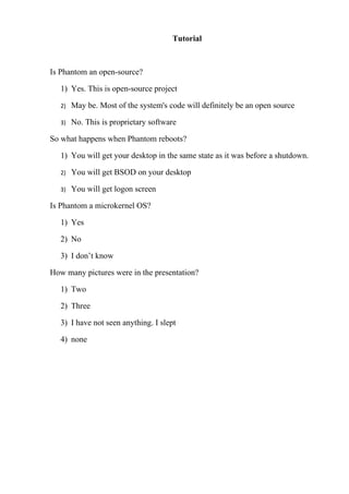 Tutorial



Is Phantom an open-source?

   1) Yes. This is open-source project

   2)   May be. Most of the system's code will definitely be an open source

   3)   No. This is proprietary software

So what happens when Phantom reboots?

   1) You will get your desktop in the same state as it was before a shutdown.

   2)   You will get BSOD on your desktop

   3)   You will get logon screen

Is Phantom a microkernel OS?

   1) Yes

   2) No

   3) I don’t know

How many pictures were in the presentation?

   1) Two

   2) Three

   3) I have not seen anything. I slept

   4) none
 