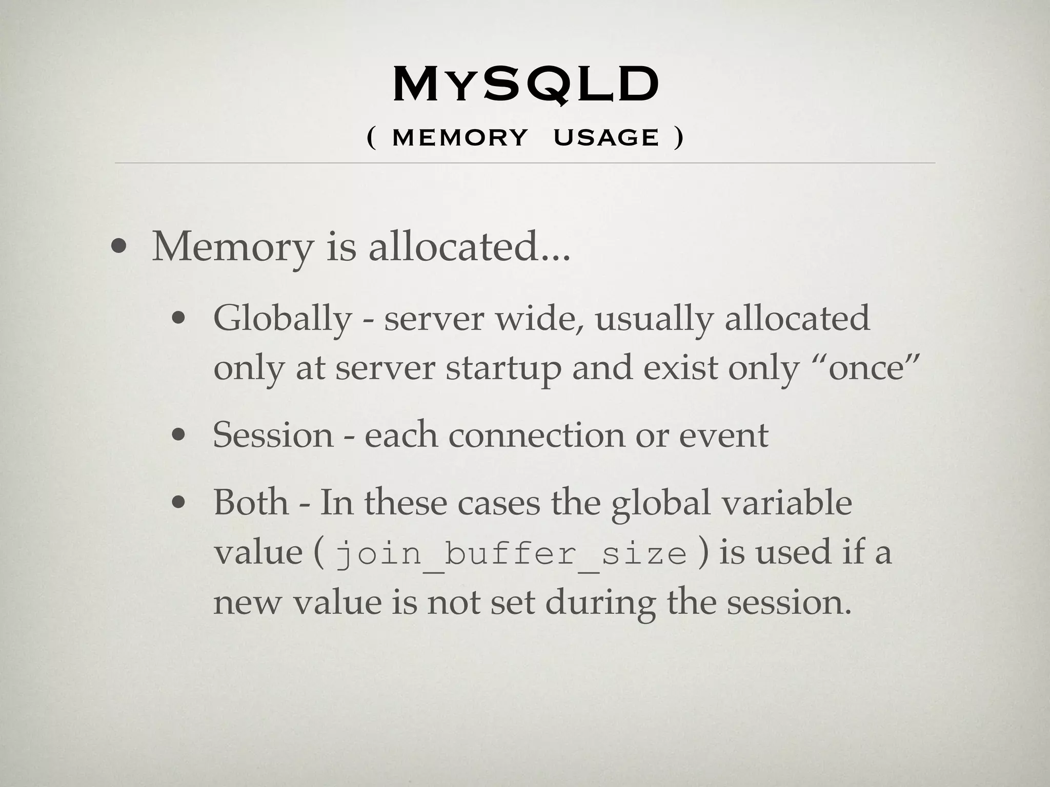 MySQLD
               ( memory usage )


• Memory is allocated...
   • Globally - server wide, usually allocated
     only at server startup and exist only “once”
   • Session - each connection or event
   • Both - In these cases the global variable
     value ( join_buffer_size ) is used if a
     new value is not set during the session.
 