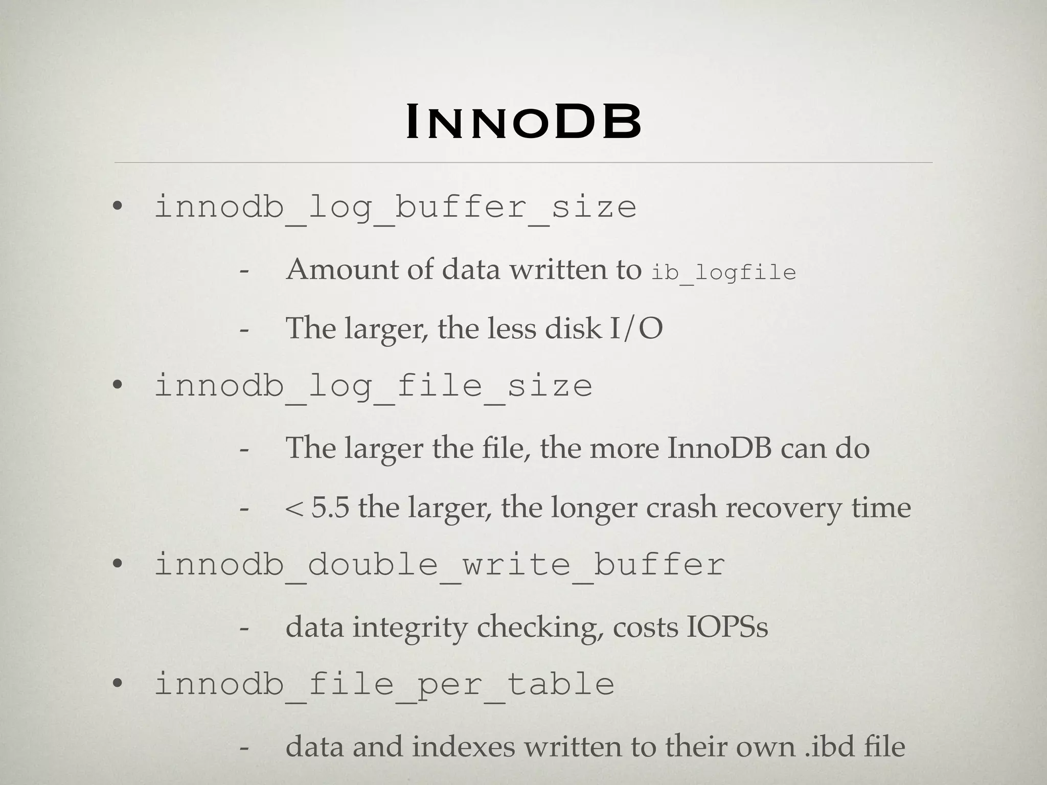 InnoDB
• innodb_log_buffer_size
      -   Amount of data written to ib_logfile
      -   The larger, the less disk I/O
• innodb_log_file_size
      -   The larger the ﬁle, the more InnoDB can do
      -   < 5.5 the larger, the longer crash recovery time
• innodb_double_write_buffer
      -   data integrity checking, costs IOPSs
• innodb_file_per_table
      -   data and indexes written to their own .ibd ﬁle
 