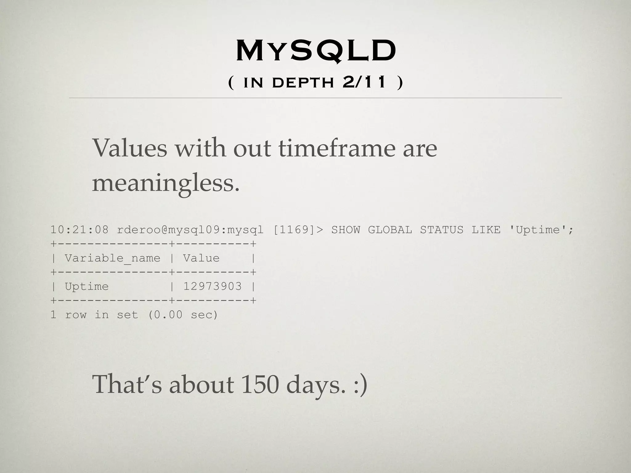 MySQLD
                       ( in depth 2/11 )


     Values with out timeframe are
     meaningless.
10:21:08 rderoo@mysql09:mysql [1169]> SHOW GLOBAL STATUS LIKE 'Uptime';
+---------------+----------+
| Variable_name | Value    |
+---------------+----------+
| Uptime        | 12973903 |
+---------------+----------+
1 row in set (0.00 sec)




     That’s about 150 days. :)
 