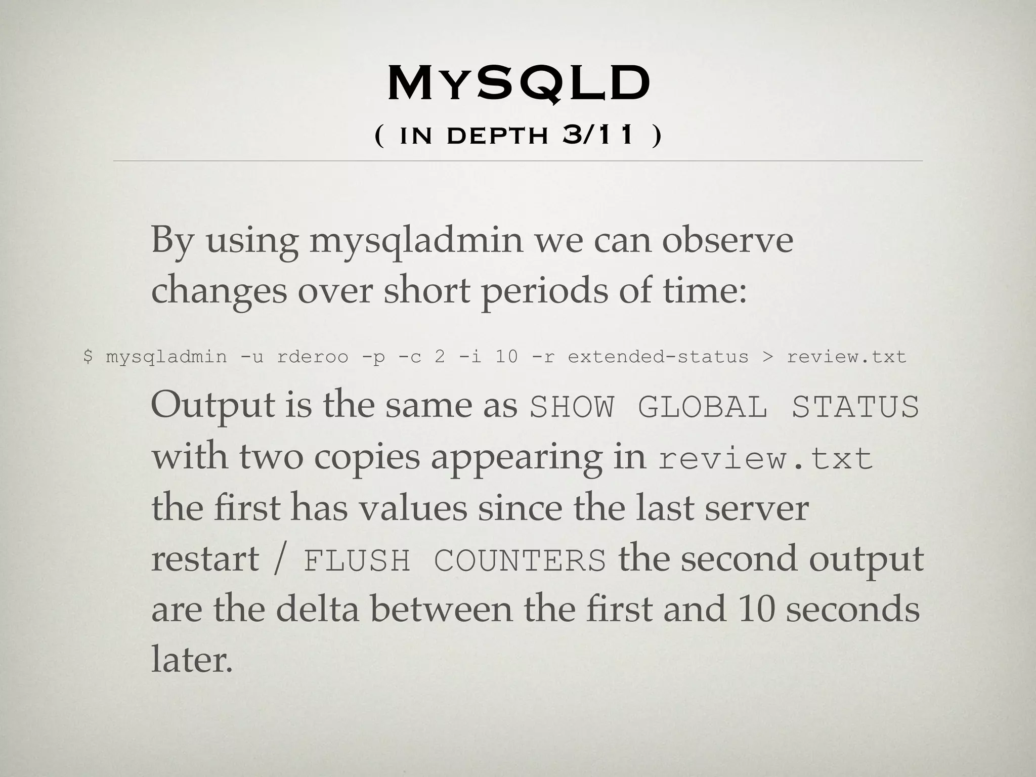MySQLD
                       ( in depth 3/11 )

     By using mysqladmin we can observe
     changes over short periods of time:
$ mysqladmin -u rderoo -p -c 2 -i 10 -r extended-status > review.txt

     Output is the same as SHOW GLOBAL STATUS
     with two copies appearing in review.txt
     the ﬁrst has values since the last server
     restart / FLUSH COUNTERS the second output
     are the delta between the ﬁrst and 10 seconds
     later.
 
