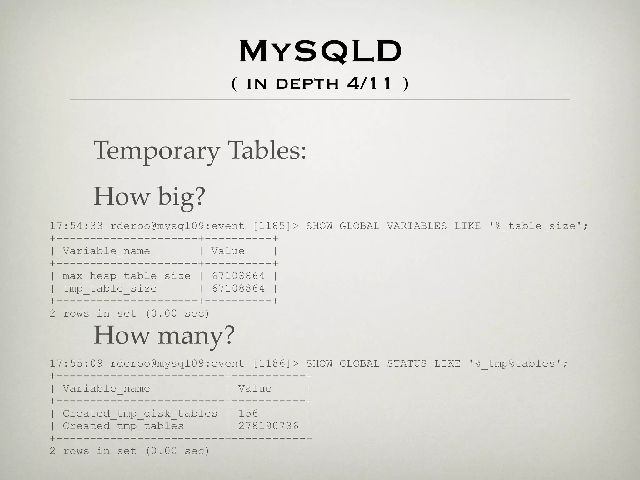MySQLD
                          ( in depth 4/11 )


      Temporary Tables:
      How big?
17:54:33 rderoo@mysql09:event [1185]> SHOW GLOBAL VARIABLES LIKE '%_table_size';
+---------------------+----------+
| Variable_name       | Value    |
+---------------------+----------+
| max_heap_table_size | 67108864 |
| tmp_table_size      | 67108864 |
+---------------------+----------+
2 rows in set (0.00 sec)

      How many?
17:55:09 rderoo@mysql09:event [1186]> SHOW GLOBAL STATUS LIKE '%_tmp%tables';
+-------------------------+-----------+
| Variable_name           | Value     |
+-------------------------+-----------+
| Created_tmp_disk_tables | 156       |
| Created_tmp_tables      | 278190736 |
+-------------------------+-----------+
2 rows in set (0.00 sec)
 