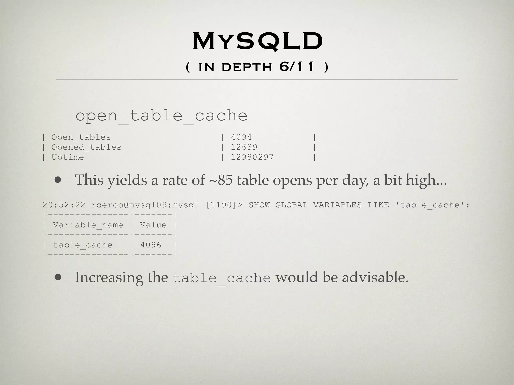 MySQLD
                          ( in depth 6/11 )

      open_table_cache
| Open_tables                   | 4094           |
| Opened_tables                 | 12639          |
| Uptime                        | 12980297       |

  • This yields a rate of ~85 table opens per day, a bit high...
20:52:22 rderoo@mysql09:mysql [1190]> SHOW GLOBAL VARIABLES LIKE 'table_cache';
+---------------+-------+
| Variable_name | Value |
+---------------+-------+
| table_cache   | 4096 |
+---------------+-------+

  • Increasing the table_cache would be advisable.
 