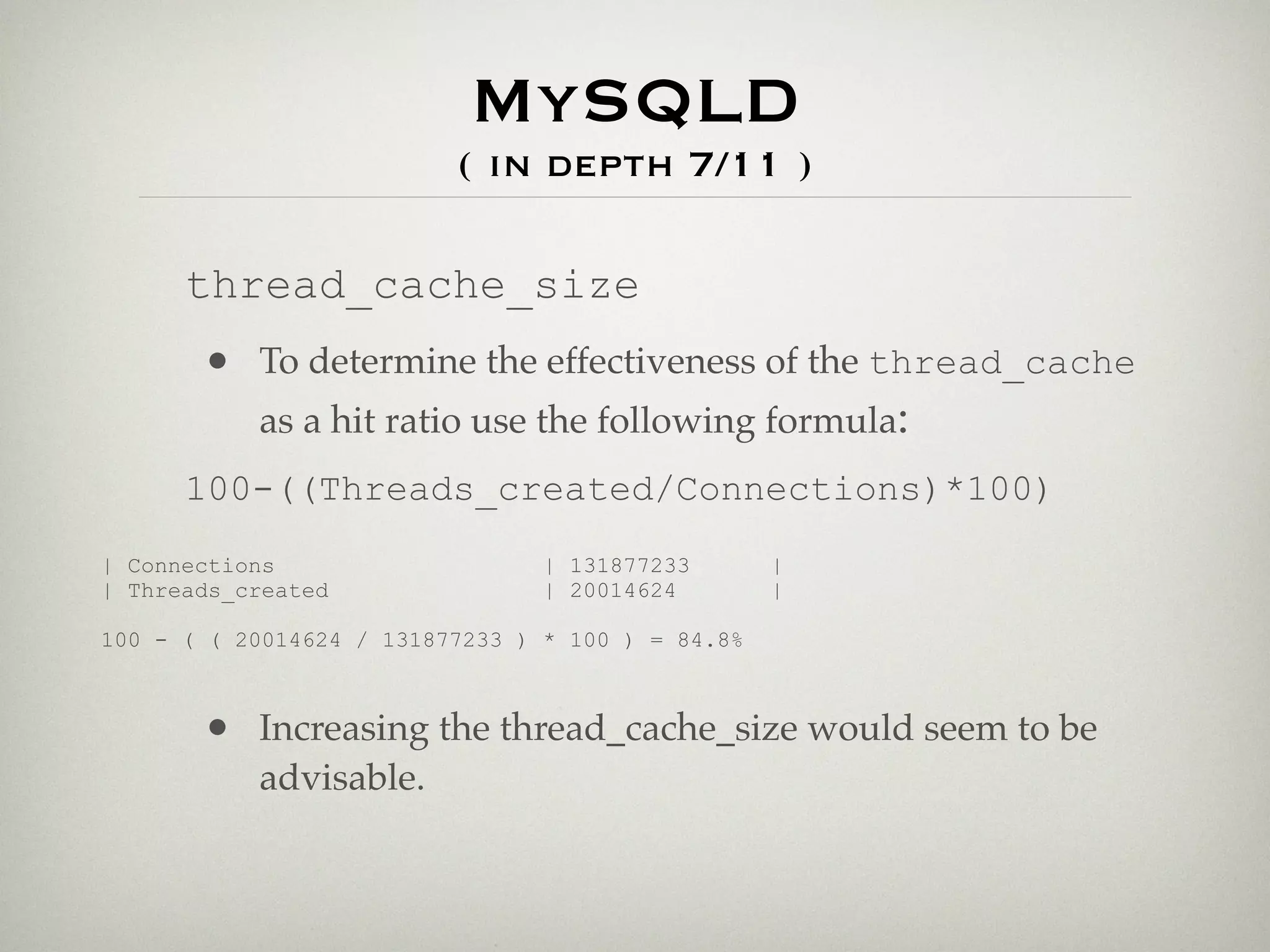 MySQLD
                          ( in depth 7/11 )

      thread_cache_size
       • To determine the effectiveness of the thread_cache
         as a hit ratio use the following formula:
      100-((Threads_created/Connections)*100)
| Connections                    | 131877233       |
| Threads_created                | 20014624        |

100 - ( ( 20014624 / 131877233 ) * 100 ) = 84.8%



       • Increasing the thread_cache_size would seem to be
           advisable.
 