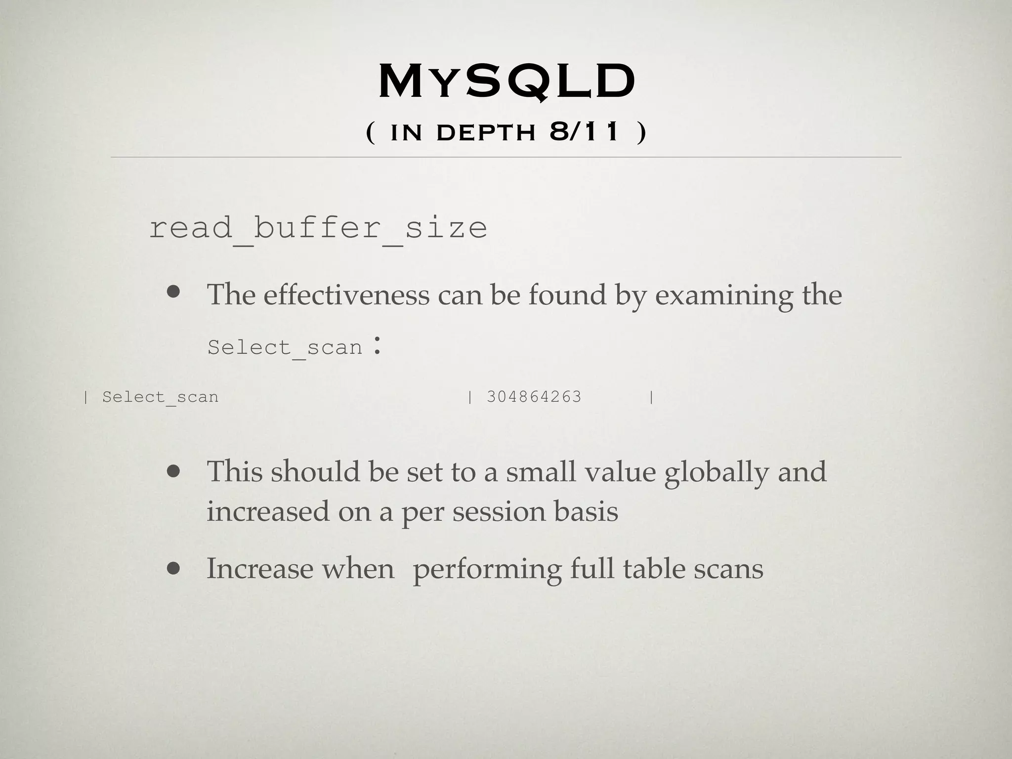 MySQLD
                       ( in depth 8/11 )

      read_buffer_size
       • The effectiveness can be found by examining the
         Select_scan :

| Select_scan                  | 304864263    |



       • This should be set to a small value globally and
           increased on a per session basis

       • Increase when performing full table scans
 