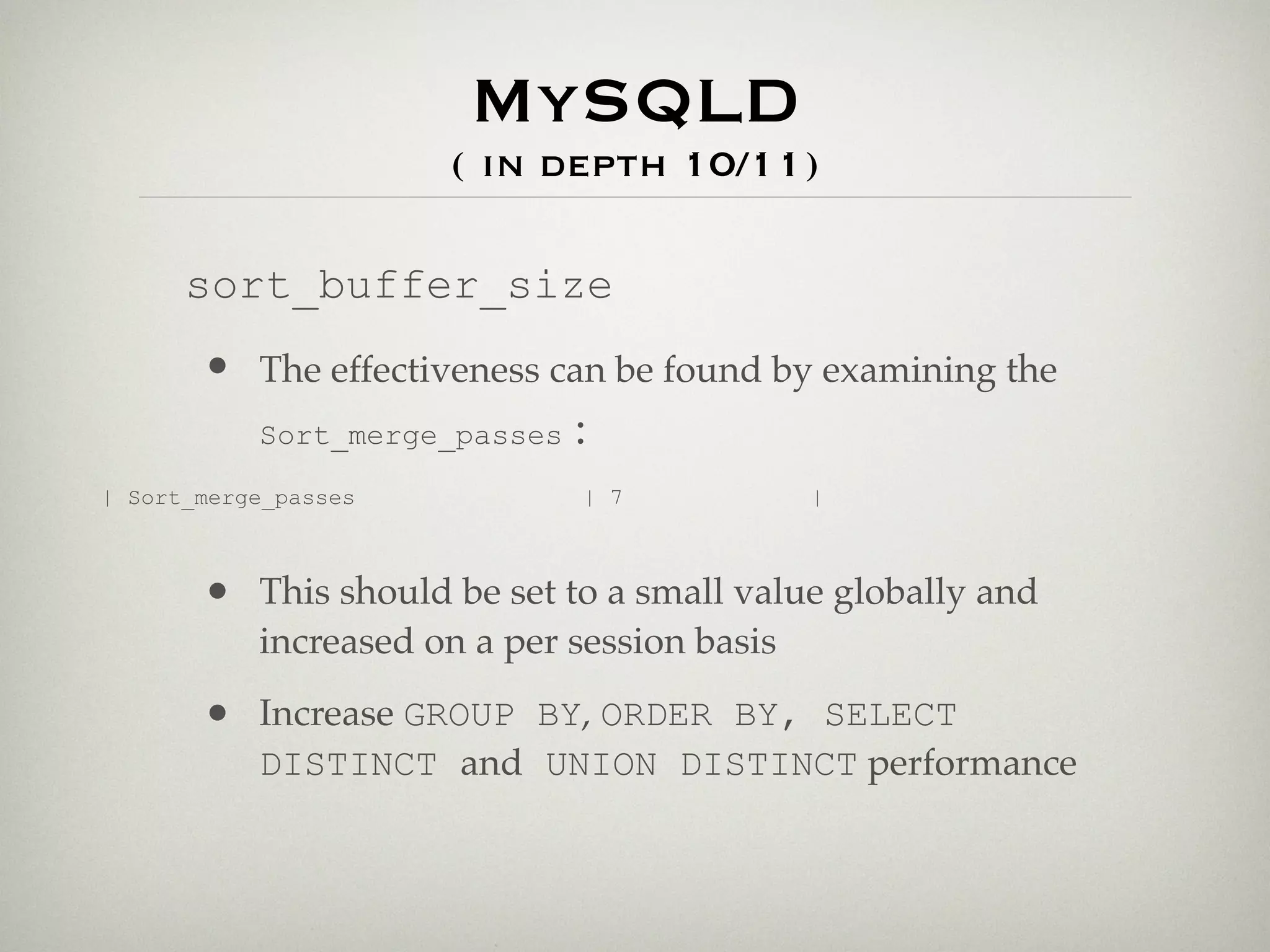 MySQLD
                      ( in depth 10/11)

      sort_buffer_size
       • The effectiveness can be found by examining the
         Sort_merge_passes :

| Sort_merge_passes            | 7            |



       • This should be set to a small value globally and
           increased on a per session basis

       • Increase GROUP BY, ORDER BY, SELECT
           DISTINCT and UNION DISTINCT performance
 