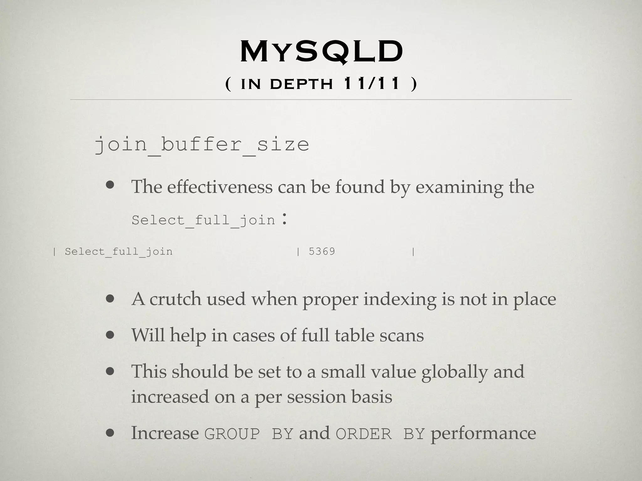 MySQLD
                      ( in depth 11/11 )

      join_buffer_size
       • The effectiveness can be found by examining the
         Select_full_join :

| Select_full_join             | 5369         |



       • A crutch used when proper indexing is not in place
       • Will help in cases of full table scans
       • This should be set to a small value globally and
           increased on a per session basis

       • Increase GROUP BY and ORDER BY performance
 
