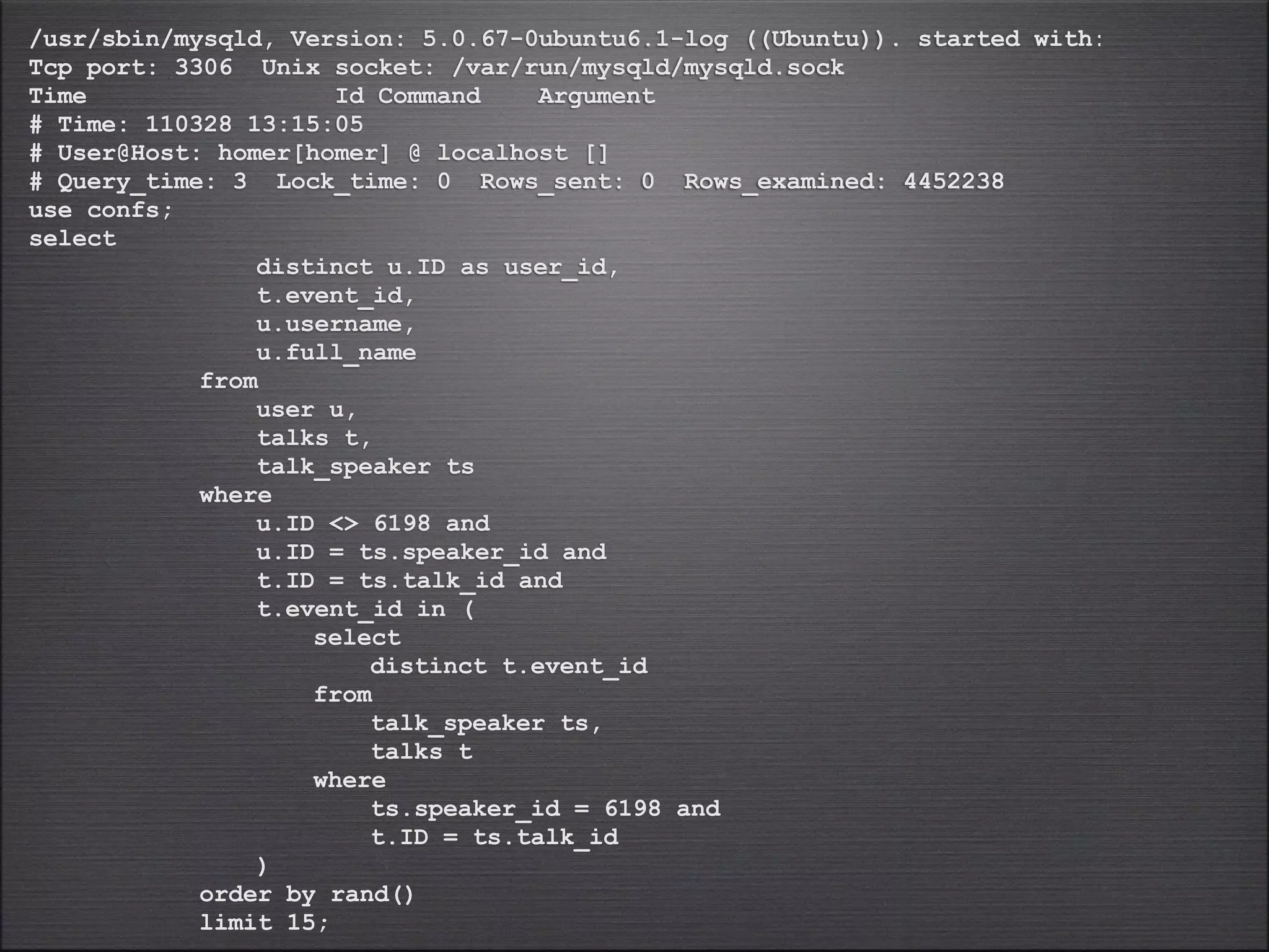 /usr/sbin/mysqld, Version: 5.0.67-0ubuntu6.1-log ((Ubuntu)). started with:
Tcp port: 3306 Unix socket: /var/run/mysqld/mysqld.sock
Time                  Id Command    Argument
# Time: 110328 13:15:05
# User@Host: homer[homer] @ localhost []
# Query_time: 3 Lock_time: 0 Rows_sent: 0 Rows_examined: 4452238
use confs;
select
                distinct u.ID as user_id,
                t.event_id,
                u.username,
                u.full_name
            from
                user u,
                talks t,
                talk_speaker ts
            where
                u.ID <> 6198 and
                u.ID = ts.speaker_id and
                t.ID = ts.talk_id and
                t.event_id in (
                    select
                        distinct t.event_id
                    from
                        talk_speaker ts,
                        talks t
                    where
                        ts.speaker_id = 6198 and
                        t.ID = ts.talk_id
                )
            order by rand()
            limit 15;
 