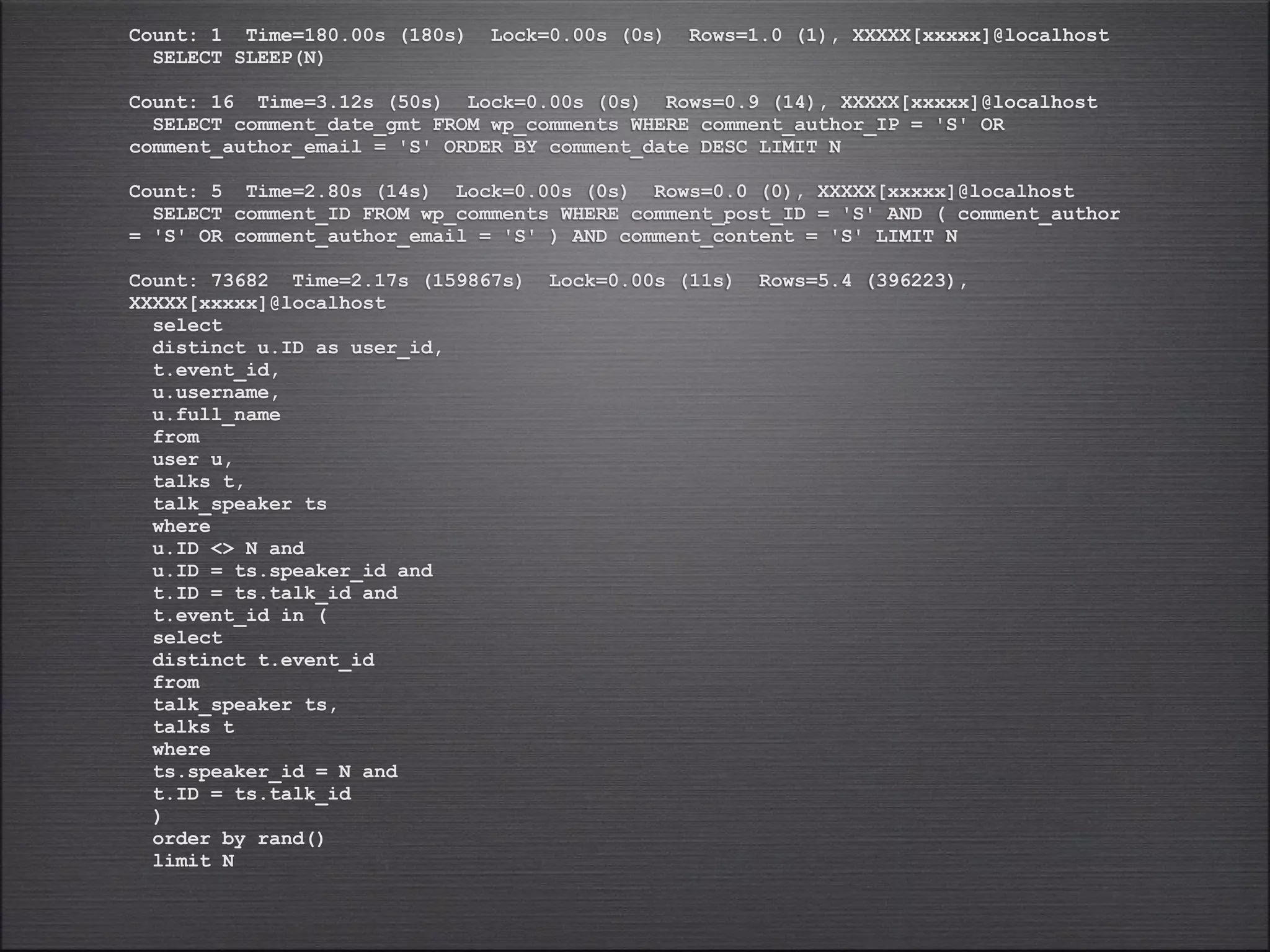 Count: 1 Time=180.00s (180s)   Lock=0.00s (0s)   Rows=1.0 (1), XXXXX[xxxxx]@localhost
  SELECT SLEEP(N)

Count: 16 Time=3.12s (50s) Lock=0.00s (0s) Rows=0.9 (14), XXXXX[xxxxx]@localhost
  SELECT comment_date_gmt FROM wp_comments WHERE comment_author_IP = 'S' OR
comment_author_email = 'S' ORDER BY comment_date DESC LIMIT N

Count: 5 Time=2.80s (14s) Lock=0.00s (0s) Rows=0.0 (0), XXXXX[xxxxx]@localhost
  SELECT comment_ID FROM wp_comments WHERE comment_post_ID = 'S' AND ( comment_author
= 'S' OR comment_author_email = 'S' ) AND comment_content = 'S' LIMIT N

Count: 73682 Time=2.17s (159867s)   Lock=0.00s (11s)   Rows=5.4 (396223),
XXXXX[xxxxx]@localhost
  select
  distinct u.ID as user_id,
  t.event_id,
  u.username,
  u.full_name
  from
  user u,
  talks t,
  talk_speaker ts
  where
  u.ID <> N and
  u.ID = ts.speaker_id and
  t.ID = ts.talk_id and
  t.event_id in (
  select
  distinct t.event_id
  from
  talk_speaker ts,
  talks t
  where
  ts.speaker_id = N and
  t.ID = ts.talk_id
  )
  order by rand()
  limit N
 