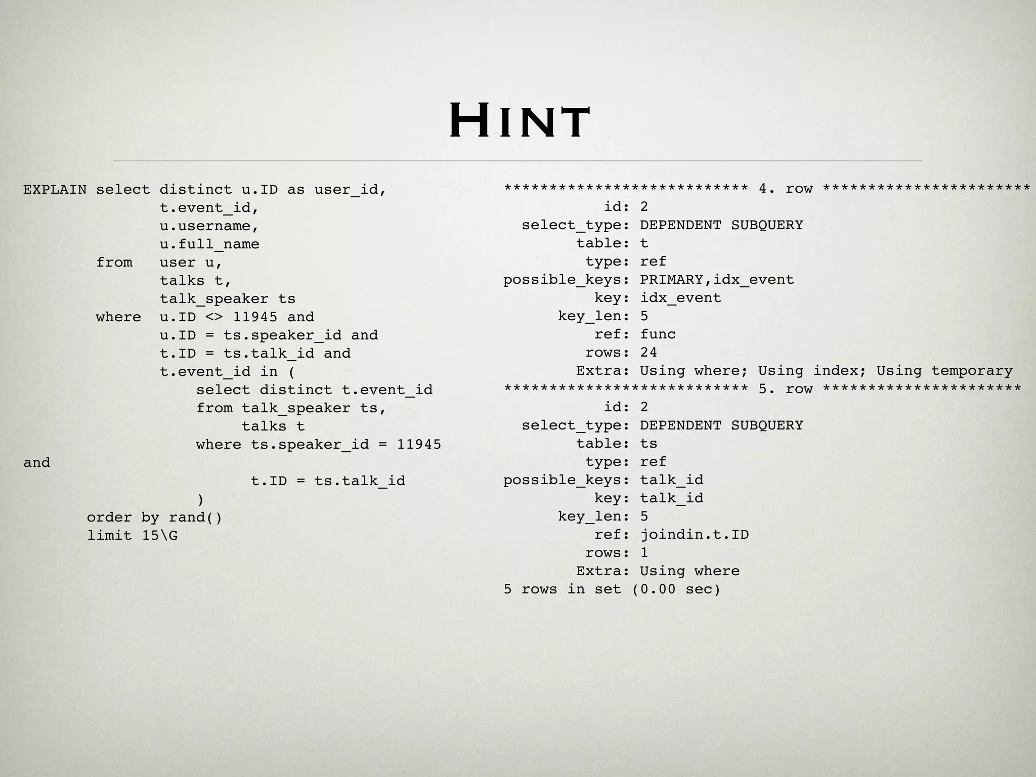 Hint
EXPLAIN select distinct u.ID as user_id,          *************************** 4. row ***********************
               t.event_id,                                   id: 2
               u.username,                          select_type: DEPENDENT SUBQUERY
               u.full_name                                table: t
        from   user u,                                     type: ref
               talks t,                           possible_keys: PRIMARY,idx_event
               talk_speaker ts                              key: idx_event
        where u.ID <> 11945 and                         key_len: 5
               u.ID = ts.speaker_id and                     ref: func
               t.ID = ts.talk_id and                       rows: 24
               t.event_id in (                            Extra: Using where; Using index; Using temporary
                   select distinct t.event_id     *************************** 5. row **********************
                   from talk_speaker ts,                     id: 2
                        talks t                     select_type: DEPENDENT SUBQUERY
                   where ts.speaker_id = 11945            table: ts
and                                                        type: ref
                         t.ID = ts.talk_id        possible_keys: talk_id
                   )                                        key: talk_id
       order by rand()                                  key_len: 5
       limit 15G                                           ref: joindin.t.ID
                                                           rows: 1
                                                          Extra: Using where
                                                  5 rows in set (0.00 sec)
 