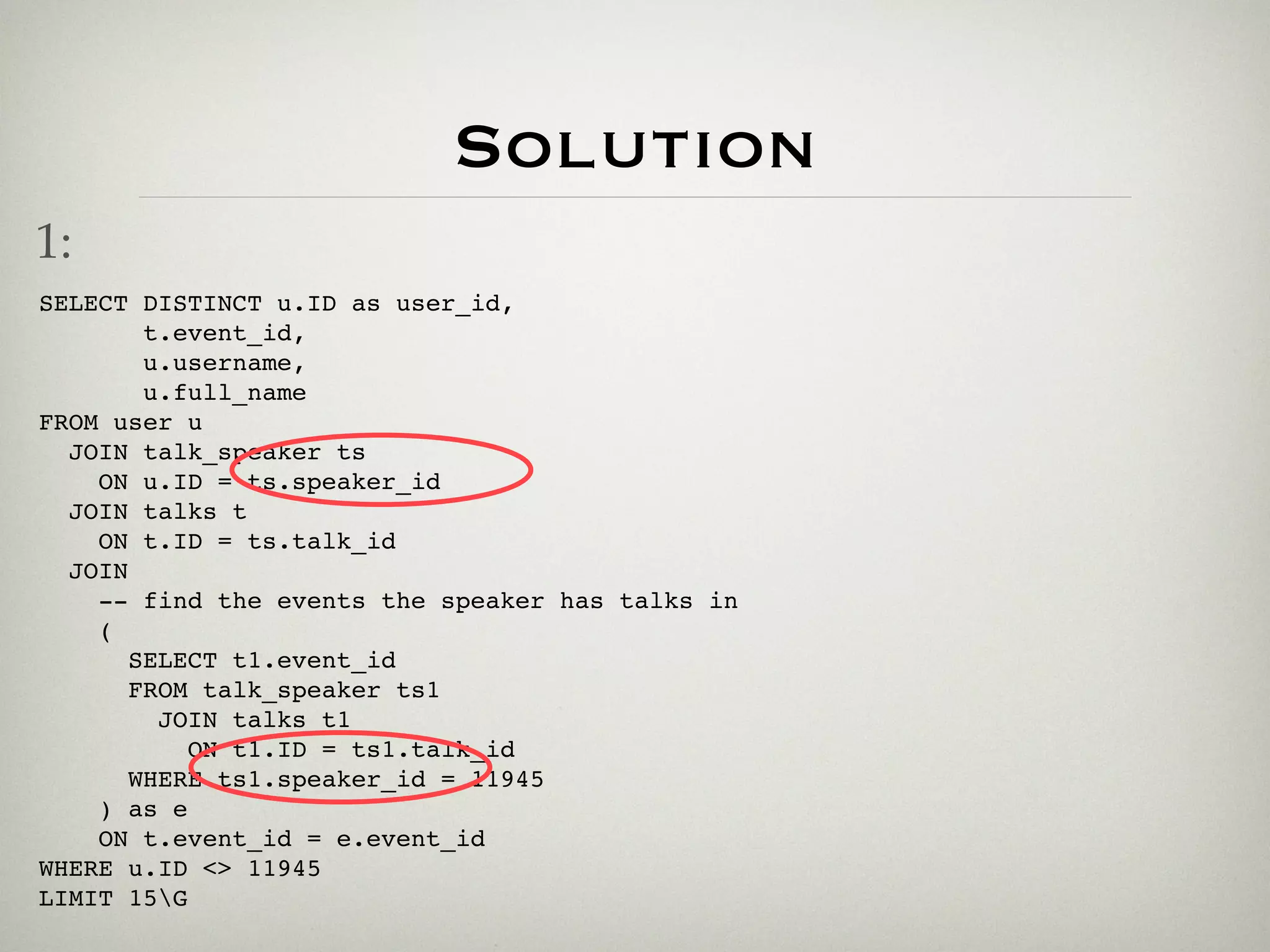 Solution
1:
SELECT DISTINCT u.ID as user_id,
        t.event_id,
        u.username,
        u.full_name
FROM user u
  JOIN talk_speaker ts
    ON u.ID = ts.speaker_id
  JOIN talks t
    ON t.ID = ts.talk_id
  JOIN
    -- find the events the speaker has talks in
    (
       SELECT t1.event_id
       FROM talk_speaker ts1
         JOIN talks t1
           ON t1.ID = ts1.talk_id
       WHERE ts1.speaker_id = 11945
    ) as e
    ON t.event_id = e.event_id
WHERE u.ID <> 11945
LIMIT 15G
 