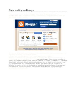 Crear un blog en Blogger<br />Para comenzar, iremos al sitio de blogger:  HYPERLINK quot;
http://www.blogger.com/quot;
  quot;
Bloggerquot;
 http://www.blogger.com, donde nos encontraremos con la pantalla que vemos a continuación, y vamos a apretar el botón que dice CREAR TU BLOG AHORA.<br />Al presionar dicho botón, como veremos en la siguiente pantalla, nos encontraremos con un formulario para crear una cuenta de google.¿Por qué una cuenta de google? Pues bien, blogger pertenece a google.Entonces, si tenemos una cuenta de google accedemos a ella para evitarnos este paso de crear una cuenta; como podemos leer en la pagina de blogger: “Este proceso creará una cuenta de Google que podrá utilizar con otros servicios de Google. Si ya tiene una cuenta de Google, por ejemplo de Gmail, Grupos de Google u orkut, por favor primero acceda a ella.”En caso de no tener una cuenta de google, no hay que preocuparse; el formulario es bastante simple y en el mismo explica que es cada cosa que debemos completar, así que completémoslo. Luego presionamos el botón de CONTINUAR de la página de Blogger, después de llenar el formulario.<br />Luego de eso, llegaremos a una pantalla donde dice “Asignar un nombre a su blog”, como vemos a continuación.En el campo “Título del blog”, que será el título que aparecerá en tu blog; Este básicamente, es el nombre que se le quiere dar al blog.En el campo “Dirección del blog (URL)”, será la dirección por la cual se podrá acceder a tu blog. Es recomendable comprobar la disponibilidad, haciendo click en el link que se ve allí; para no intentar varias veces con diferentes nombres.Una vez completados estos campos, presionaremos el botón de CONTINUAR.<br />Ahora llegamos a una pantalla donde nos pide “Elegir una plantilla”. Aquí vamos a elegir la apariencia que va a tener nuestro blog; como pueden ver, hay muchos estilos para elegir. Así mismo, aquí, si presionamos sobre el link de vista preliminar, vamos a poder ver un ejemplo para poder decidirnos mejor. Si no te gusta ninguna de estas plantillas, mas adelante veremos como personalizarla o incluir una plantilla nueva.Una vez que hayamos elegido el que más nos gusto, apretamos el botón de CONTINUAR.<br />Y al fin llegamos a la pantalla donde dice “Su blog se ha creado”. ¿Qué? ¿Ya esta listo? Pues si, así de sencillo es crear un blog en blogger. Ahora bien, una vez creado el blog, es cuestión de publicar diferentes artículos; así que vamos a ver como funciona eso, haciendo click en el botón de EMPEZAR A PUBLICAR.<br />Publicar mensajes en Blogger<br />Si luego del tutorial anterior percibieron que crear un blog en blogger era muy fácil, es por que todavía no redactaron su primer mensaje; Obviamente, por que es mucho más fácil.Como podemos ver en la pantalla a la que llegamos luego de presionar EMPEZAR A PUBLICAR, nos encontramos con una pestaña donde dice “Creación de entradas”, luego tres opciones: Crear, Editar entradas y Moderar comentarios. Nosotros estamos situados en Crear, y debajo de eso podemos ver un formulario donde se puede ingresar él titulo de nuestra entrada; y luego el articulo que queremos redactar.El lugar donde se redacta él articulo es un lugar donde se puede escribir (al mejor estilo “word”) y tiene una muy bella barra de herramientas donde podemos editar el formato, corregir ortografía, hasta añadir imágenes o videos. Por otro lado, también tenemos la opción de editar el articulo en formato HTML para los que deseen hacerlo.Una vez redactado el articulo, podemos o bien guardarlo (para editarlo mas adelante) presionando el botón de GUARDAR AHORA; O bien publicarlo para que toda la gente que ingrese a tu blog pueda verlo presionando el botón de PUBLICAR ENTRADA.<br />Luego de publicar el mensaje, llegaremos a una pantalla donde nos dice “La entrada de tu blog se ha publicado correctamente”. Así de simple fue publicar un articulo en blogger.<br />15049501257300Barbara Sade  00Barbara Sade  Ahora si podemos ir a nuestro blog, presionando en el link que dice “Ver blog”, o bien utilizando la dirección que ingresamos al crear nuestro blog en donde nos pedían ingresar la “Dirección del blog (URL)”, podremos ver el blog con la plantilla (o template) que elegimos, y con el articulo que redactamos.Adicionalmente podemos ver el archivo del blog, que es una recopilación de enlaces a entradas anteriores clasificados por año y mes; y también podremos ver datos personales del creador del blog.<br />