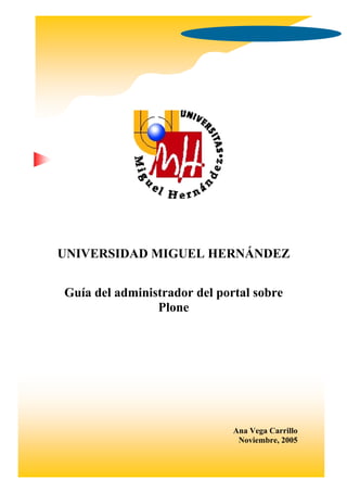UNIVERSIDAD MIGUEL HERNÁNDEZ


Guía del administrador del portal sobre
                Plone




                              Ana Vega Carrillo
                               Noviembre, 2005
 