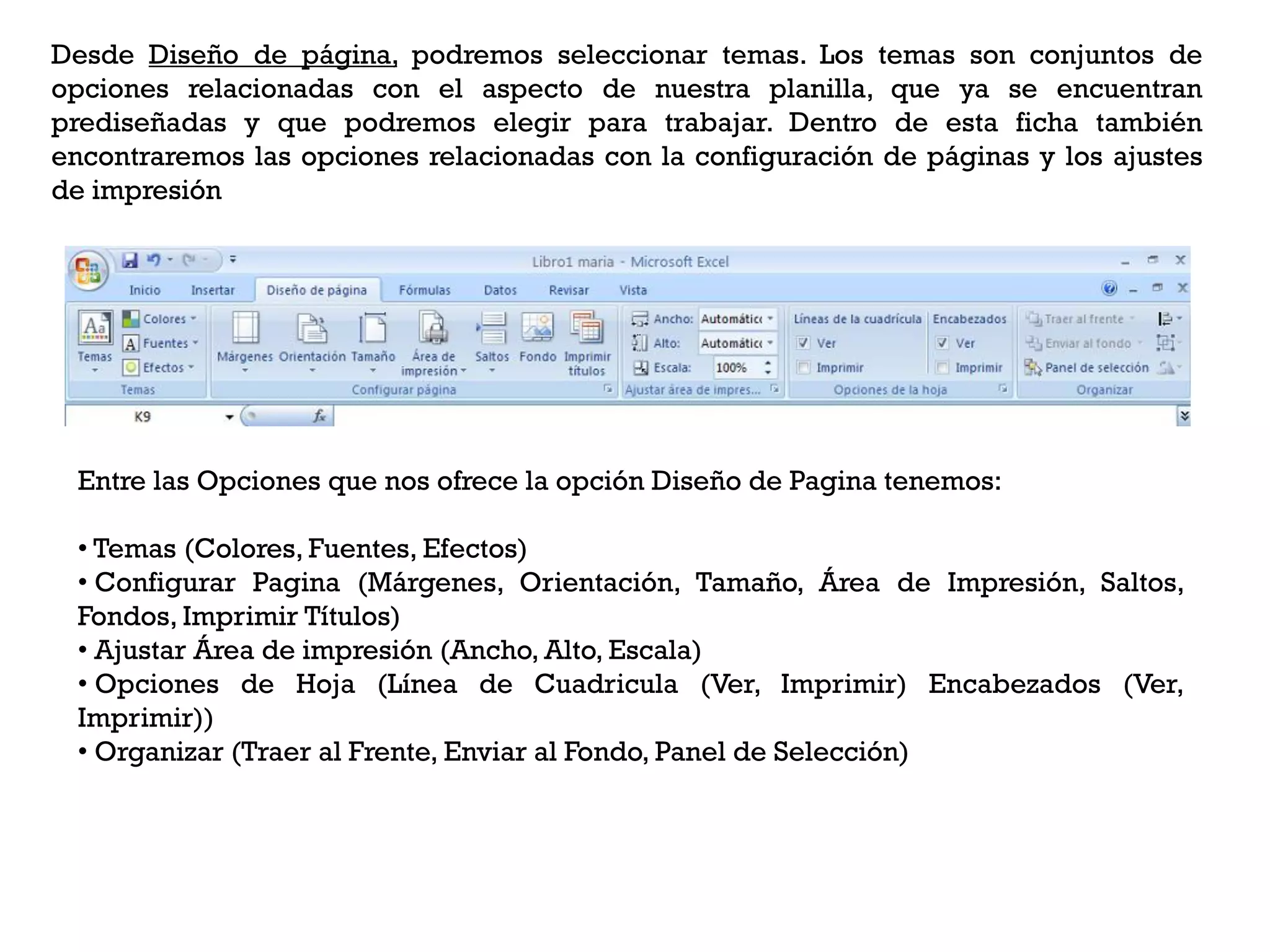 Desde Diseño de página, podremos seleccionar temas. Los temas son conjuntos de
opciones relacionadas con el aspecto de nuestra planilla, que ya se encuentran
prediseñadas y que podremos elegir para trabajar. Dentro de esta ficha también
encontraremos las opciones relacionadas con la configuración de páginas y los ajustes
de impresión




 Entre las Opciones que nos ofrece la opción Diseño de Pagina tenemos:

 • Temas (Colores, Fuentes, Efectos)
 • Configurar Pagina (Márgenes, Orientación, Tamaño, Área de Impresión, Saltos,
 Fondos, Imprimir Títulos)
 • Ajustar Área de impresión (Ancho, Alto, Escala)
 • Opciones de Hoja (Línea de Cuadricula (Ver, Imprimir) Encabezados (Ver,
 Imprimir))
 • Organizar (Traer al Frente, Enviar al Fondo, Panel de Selección)
 