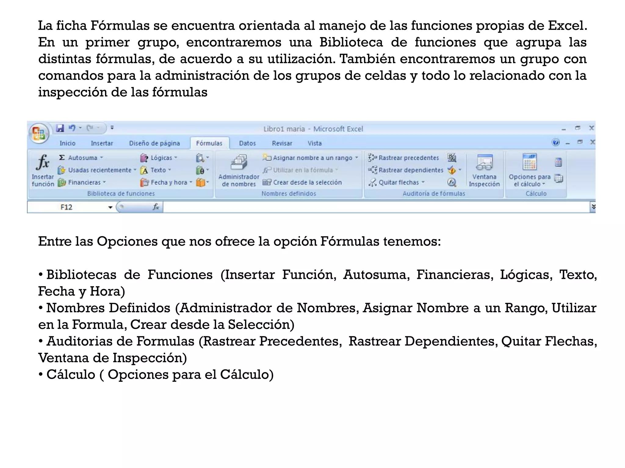 La ficha Fórmulas se encuentra orientada al manejo de las funciones propias de Excel.
En un primer grupo, encontraremos una Biblioteca de funciones que agrupa las
distintas fórmulas, de acuerdo a su utilización. También encontraremos un grupo con
comandos para la administración de los grupos de celdas y todo lo relacionado con la
inspección de las fórmulas




Entre las Opciones que nos ofrece la opción Fórmulas tenemos:

• Bibliotecas de Funciones (Insertar Función, Autosuma, Financieras, Lógicas, Texto,
Fecha y Hora)
• Nombres Definidos (Administrador de Nombres, Asignar Nombre a un Rango, Utilizar
en la Formula, Crear desde la Selección)
• Auditorias de Formulas (Rastrear Precedentes, Rastrear Dependientes, Quitar Flechas,
Ventana de Inspección)
• Cálculo ( Opciones para el Cálculo)
 