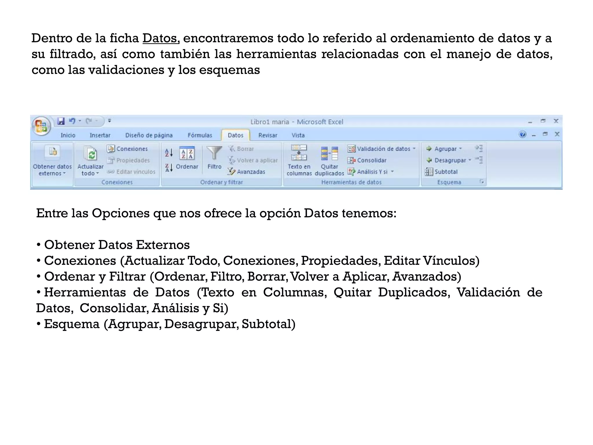 Dentro de la ficha Datos, encontraremos todo lo referido al ordenamiento de datos y a
su filtrado, así como también las herramientas relacionadas con el manejo de datos,
como las validaciones y los esquemas




Entre las Opciones que nos ofrece la opción Datos tenemos:

• Obtener Datos Externos
• Conexiones (Actualizar Todo, Conexiones, Propiedades, Editar Vínculos)
• Ordenar y Filtrar (Ordenar, Filtro, Borrar,Volver a Aplicar, Avanzados)
• Herramientas de Datos (Texto en Columnas, Quitar Duplicados, Validación de
Datos, Consolidar, Análisis y Si)
• Esquema (Agrupar, Desagrupar, Subtotal)
 