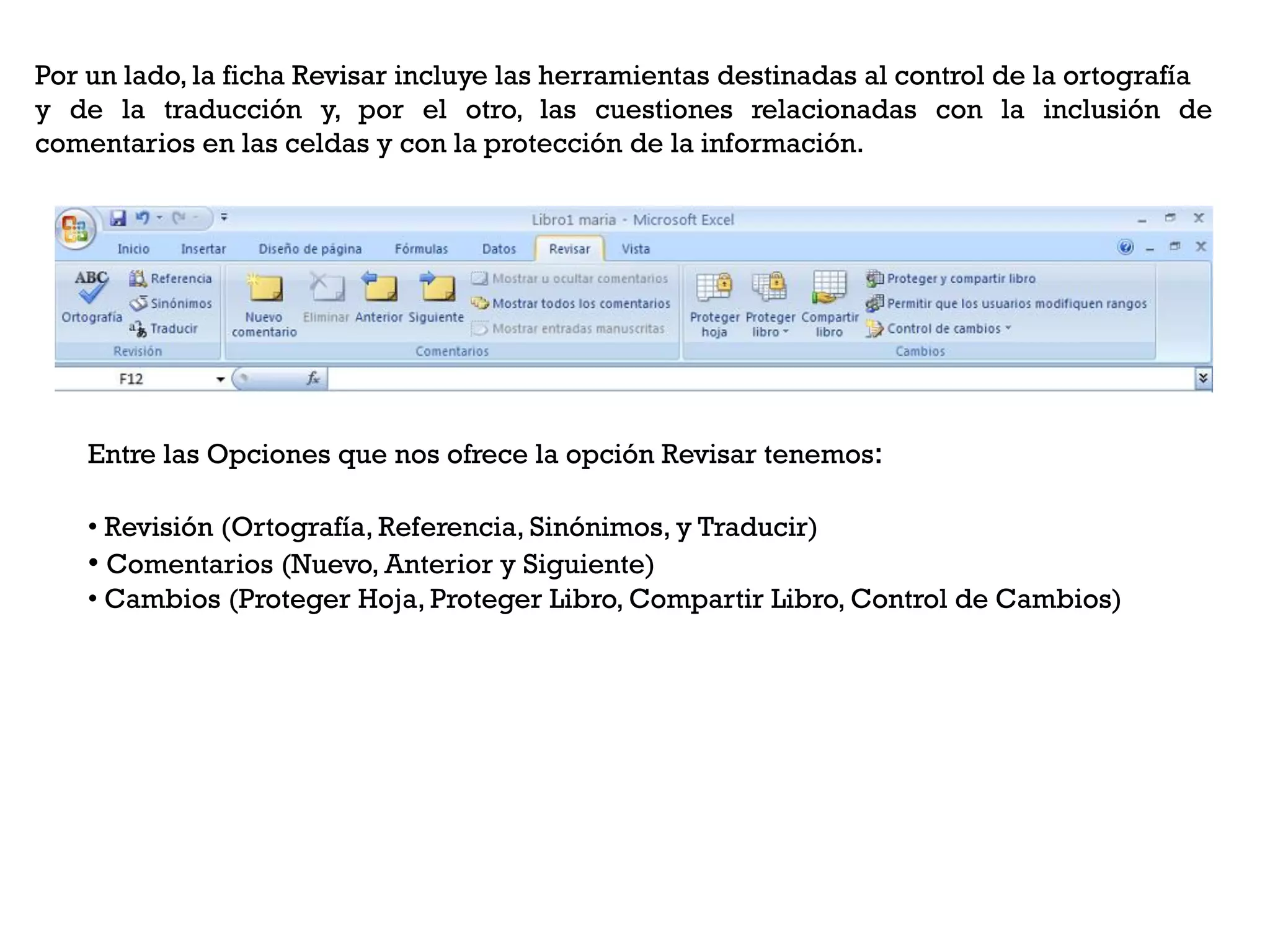 Por un lado, la ficha Revisar incluye las herramientas destinadas al control de la ortografía
y de la traducción y, por el otro, las cuestiones relacionadas con la inclusión de
comentarios en las celdas y con la protección de la información.




    Entre las Opciones que nos ofrece la opción Revisar tenemos:

    • Revisión (Ortografía, Referencia, Sinónimos, y Traducir)
    • Comentarios (Nuevo, Anterior y Siguiente)
    • Cambios (Proteger Hoja, Proteger Libro, Compartir Libro, Control de Cambios)
 