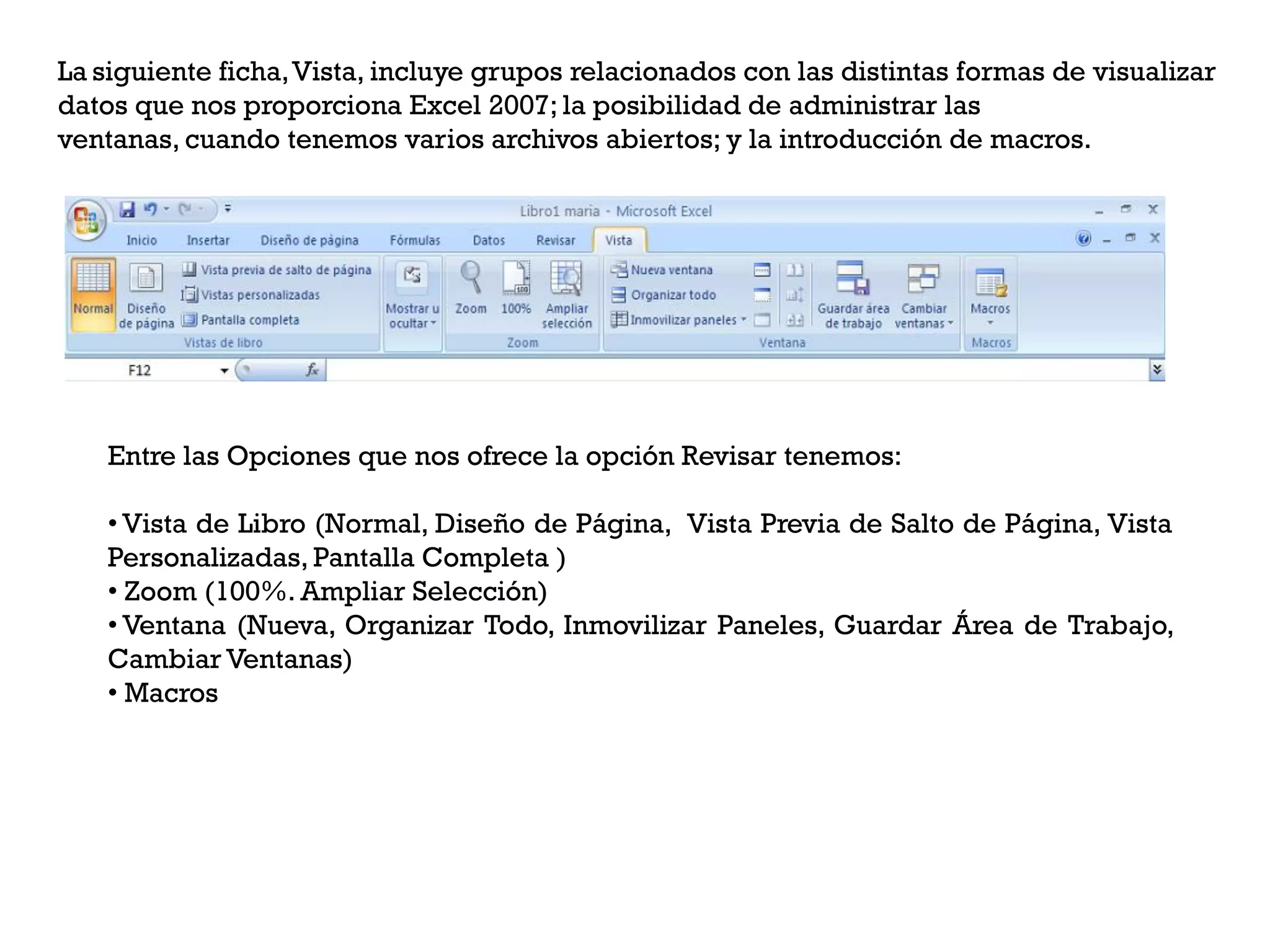 La siguiente ficha,Vista, incluye grupos relacionados con las distintas formas de visualizar
datos que nos proporciona Excel 2007; la posibilidad de administrar las
ventanas, cuando tenemos varios archivos abiertos; y la introducción de macros.




   Entre las Opciones que nos ofrece la opción Revisar tenemos:

   • Vista de Libro (Normal, Diseño de Página, Vista Previa de Salto de Página, Vista
   Personalizadas, Pantalla Completa )
   • Zoom (100%. Ampliar Selección)
   • Ventana (Nueva, Organizar Todo, Inmovilizar Paneles, Guardar Área de Trabajo,
   Cambiar Ventanas)
   • Macros
 