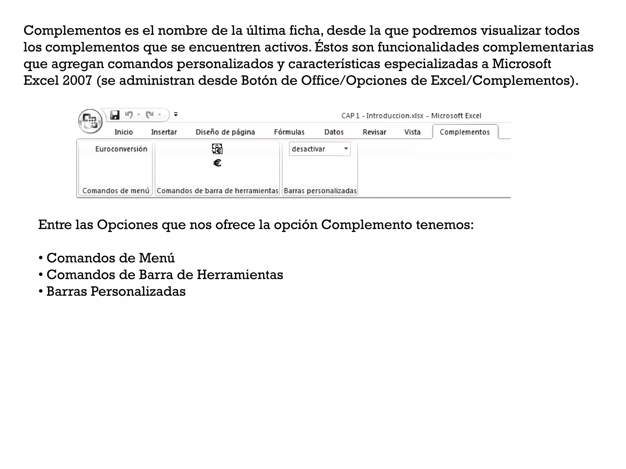 Complementos es el nombre de la última ficha, desde la que podremos visualizar todos
los complementos que se encuentren activos. Éstos son funcionalidades complementarias
que agregan comandos personalizados y características especializadas a Microsoft
Excel 2007 (se administran desde Botón de Office/Opciones de Excel/Complementos).




  Entre las Opciones que nos ofrece la opción Complemento tenemos:

  • Comandos de Menú
  • Comandos de Barra de Herramientas
  • Barras Personalizadas
 