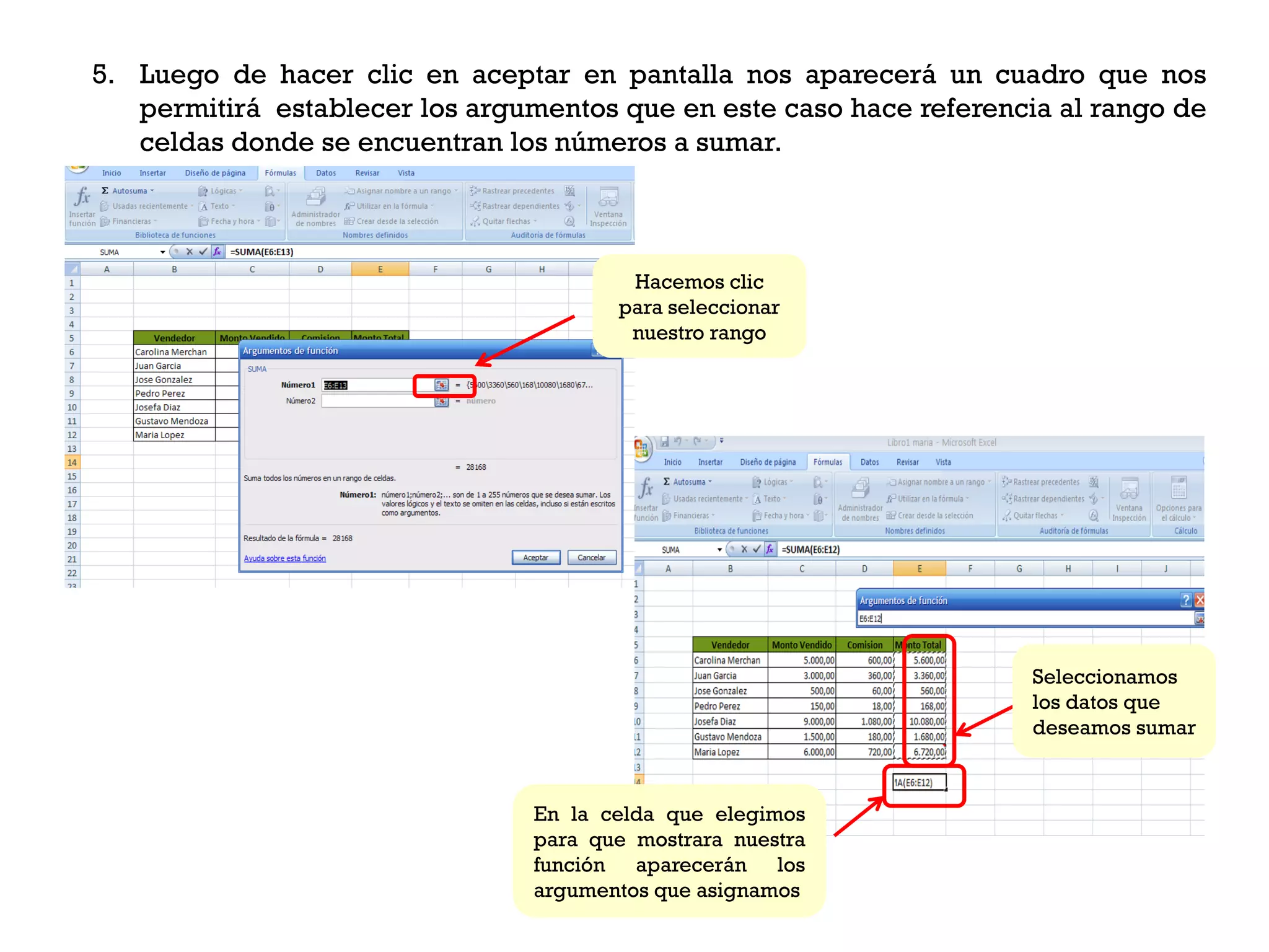 5. Luego de hacer clic en aceptar en pantalla nos aparecerá un cuadro que nos
   permitirá establecer los argumentos que en este caso hace referencia al rango de
   celdas donde se encuentran los números a sumar.



                                        Hacemos clic
                                       para seleccionar
                                        nuestro rango




                                                                      Seleccionamos
                                                                      los datos que
                                                                      deseamos sumar



                                En la celda que elegimos
                                para que mostrara nuestra
                                función aparecerán los
                                argumentos que asignamos
 