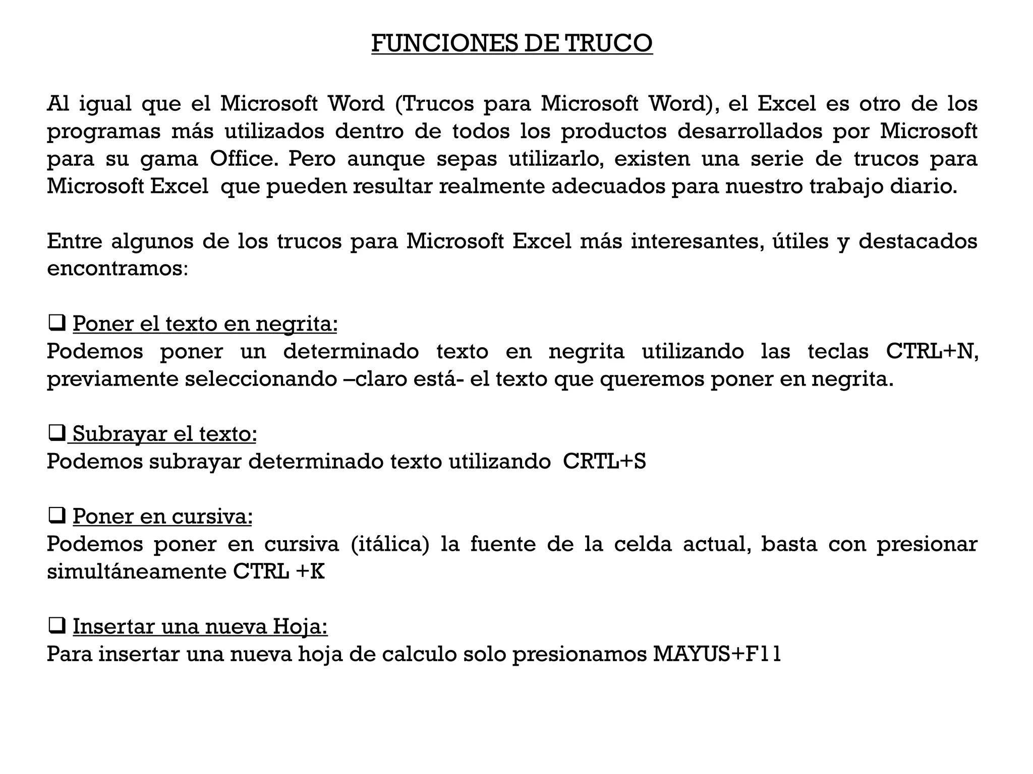 FUNCIONES DE TRUCO

Al igual que el Microsoft Word (Trucos para Microsoft Word), el Excel es otro de los
programas más utilizados dentro de todos los productos desarrollados por Microsoft
para su gama Office. Pero aunque sepas utilizarlo, existen una serie de trucos para
Microsoft Excel que pueden resultar realmente adecuados para nuestro trabajo diario.

Entre algunos de los trucos para Microsoft Excel más interesantes, útiles y destacados
encontramos:

 Poner el texto en negrita:
Podemos poner un determinado texto en negrita utilizando las teclas CTRL+N,
previamente seleccionando –claro está- el texto que queremos poner en negrita.

 Subrayar el texto:
Podemos subrayar determinado texto utilizando CRTL+S

 Poner en cursiva:
Podemos poner en cursiva (itálica) la fuente de la celda actual, basta con presionar
simultáneamente CTRL +K

 Insertar una nueva Hoja:
Para insertar una nueva hoja de calculo solo presionamos MAYUS+F11
 