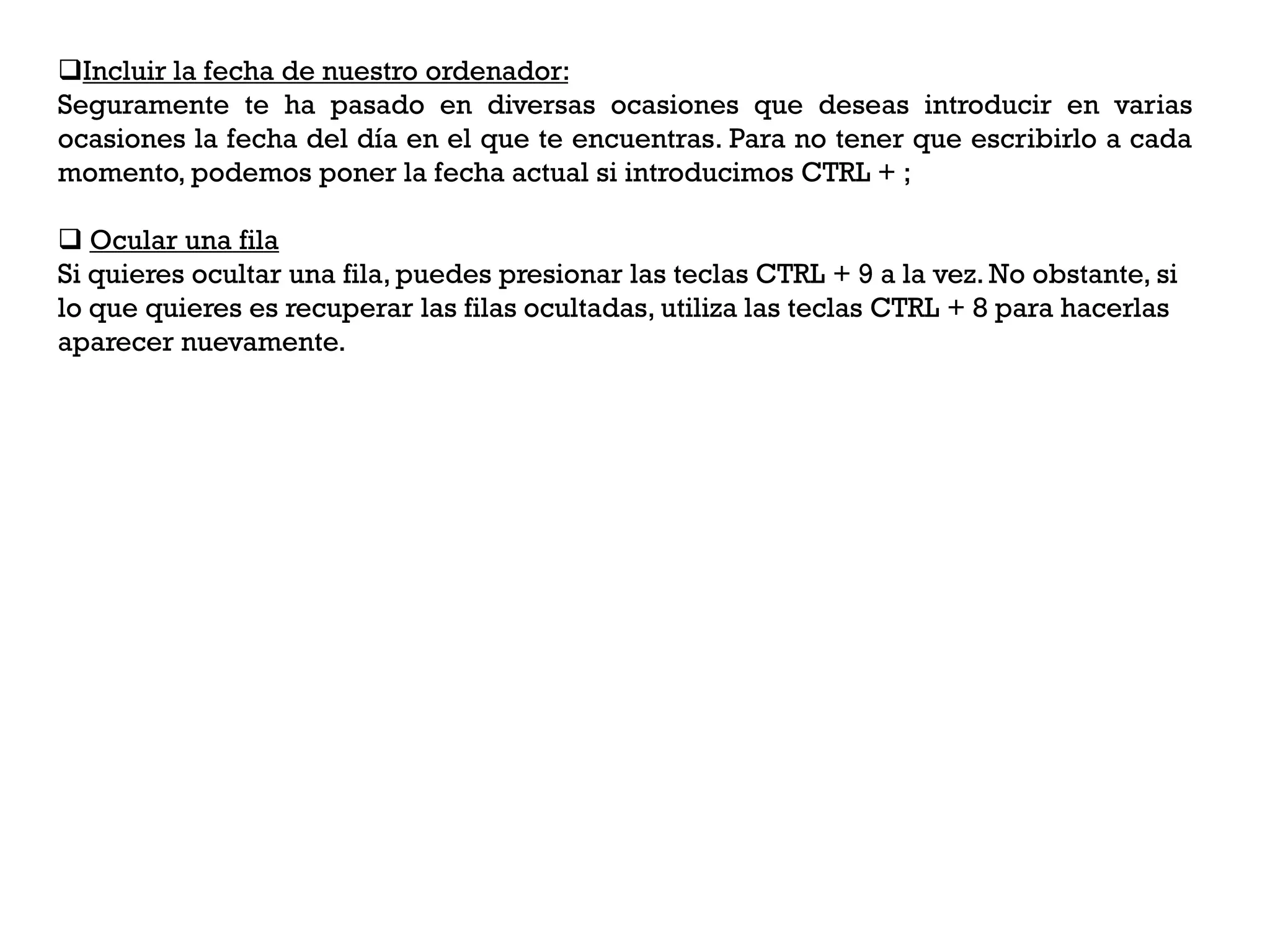 Incluir la fecha de nuestro ordenador:
Seguramente te ha pasado en diversas ocasiones que deseas introducir en varias
ocasiones la fecha del día en el que te encuentras. Para no tener que escribirlo a cada
momento, podemos poner la fecha actual si introducimos CTRL + ;

 Ocular una fila
Si quieres ocultar una fila, puedes presionar las teclas CTRL + 9 a la vez. No obstante, si
lo que quieres es recuperar las filas ocultadas, utiliza las teclas CTRL + 8 para hacerlas
aparecer nuevamente.
 