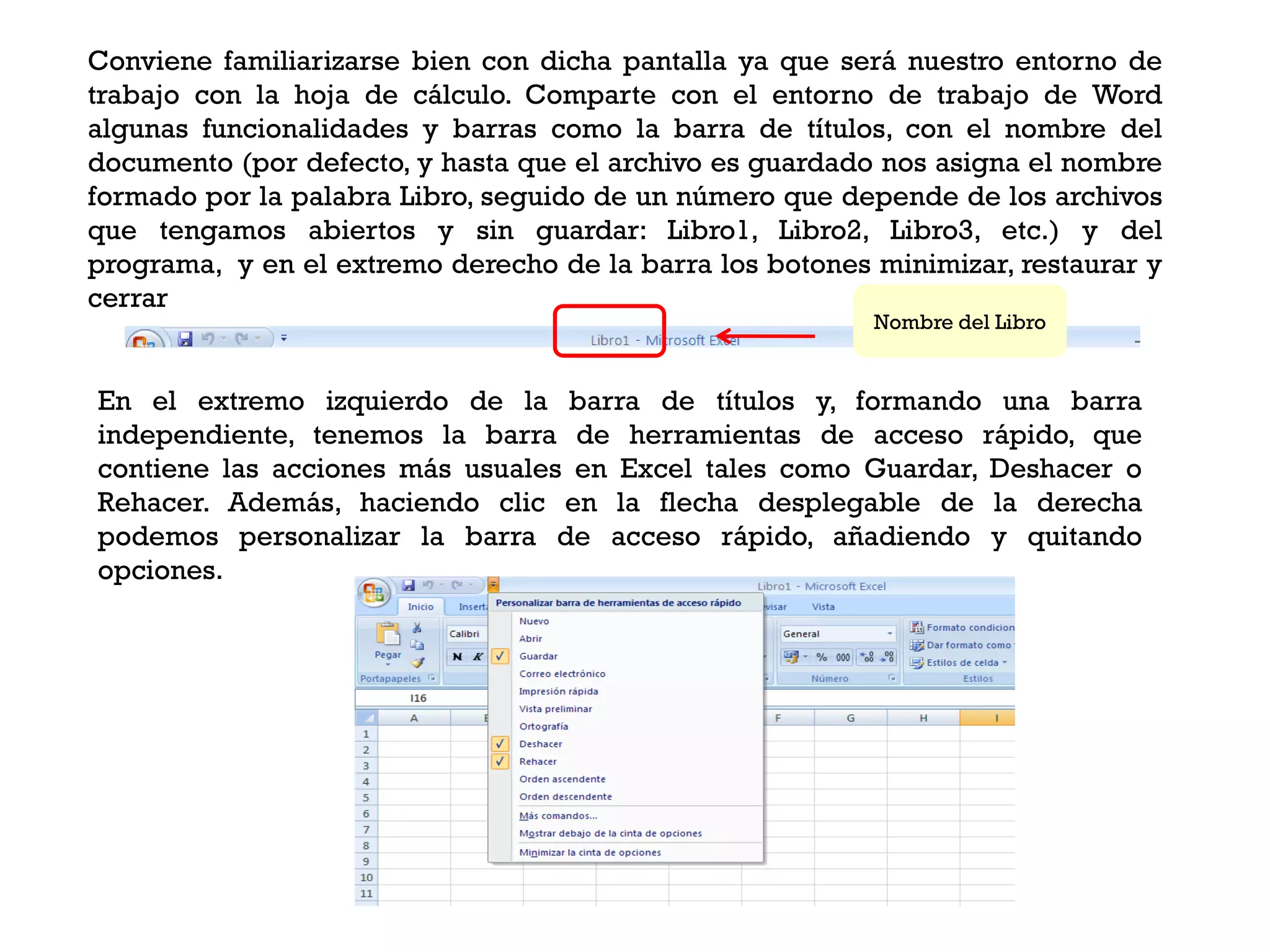 Conviene familiarizarse bien con dicha pantalla ya que será nuestro entorno de
trabajo con la hoja de cálculo. Comparte con el entorno de trabajo de Word
algunas funcionalidades y barras como la barra de títulos, con el nombre del
documento (por defecto, y hasta que el archivo es guardado nos asigna el nombre
formado por la palabra Libro, seguido de un número que depende de los archivos
que tengamos abiertos y sin guardar: Libro1, Libro2, Libro3, etc.) y del
programa, y en el extremo derecho de la barra los botones minimizar, restaurar y
cerrar
                                                          Nombre del Libro


En el extremo izquierdo de la barra de títulos y, formando una barra
independiente, tenemos la barra de herramientas de acceso rápido, que
contiene las acciones más usuales en Excel tales como Guardar, Deshacer o
Rehacer. Además, haciendo clic en la flecha desplegable de la derecha
podemos personalizar la barra de acceso rápido, añadiendo y quitando
opciones.
 